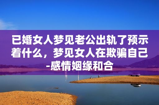 已婚女人梦见老公出轨了预示着什么，梦见女人在欺骗自己-感情姻缘和合