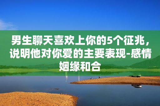 男生聊天喜欢上你的5个征兆，说明他对你爱的主要表现-感情姻缘和合