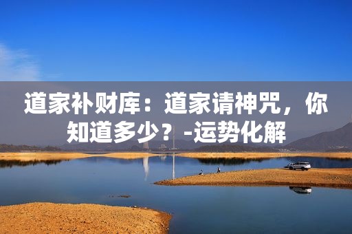 道家补财库：道家请神咒，你知道多少？-运势化解