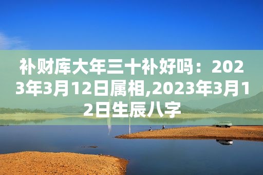 补财库大年三十补好吗：2023年3月12日属相,2023年3月12日生辰八字