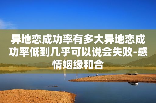 异地恋成功率有多大异地恋成功率低到几乎可以说会失败-感情姻缘和合