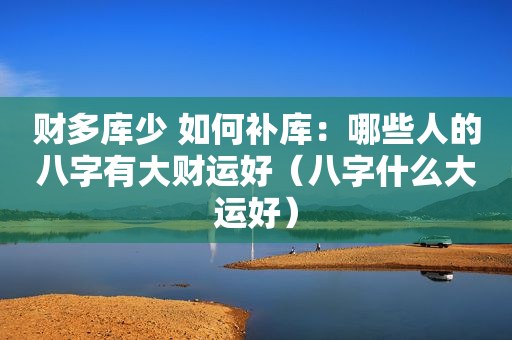 财多库少 如何补库：哪些人的八字有大财运好（八字什么大运好）