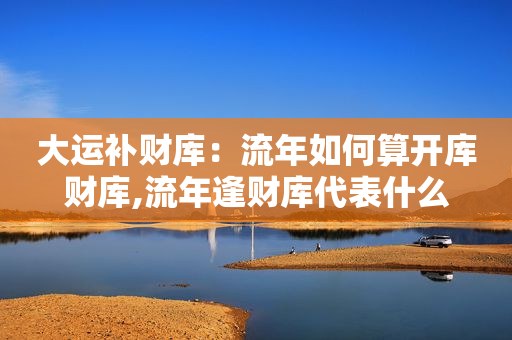 大运补财库：流年如何算开库财库,流年逢财库代表什么