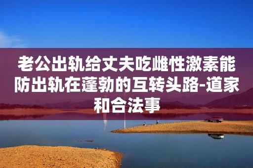 老公出轨给丈夫吃雌性激素能防出轨在蓬勃的互转头路-道家和合法事