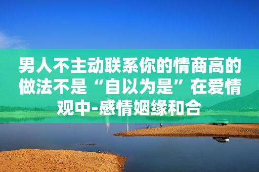 男人不主动联系你的情商高的做法不是“自以为是”在爱情观中-感情姻缘和合