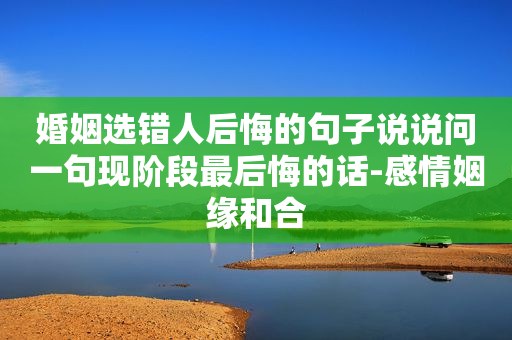 婚姻选错人后悔的句子说说问一句现阶段最后悔的话-感情姻缘和合