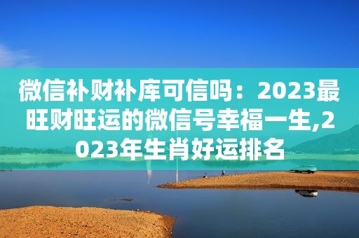 微信补财补库可信吗：2023最旺财旺运的微信号幸福一生,2023年生肖好运排名