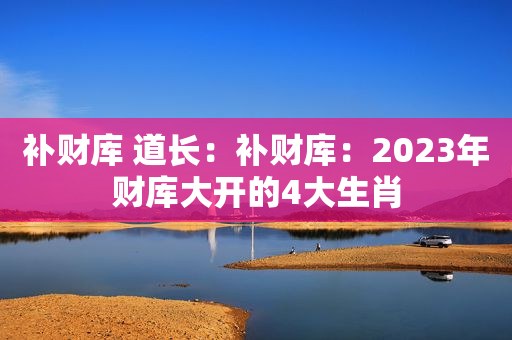 补财库 道长：补财库：2023年财库大开的4大生肖