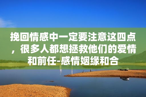 挽回情感中一定要注意这四点，很多人都想拯救他们的爱情和前任-感情姻缘和合