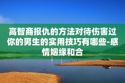 高智商报仇的方法对待伤害过你的男生的实用技巧有哪些-感情姻缘和合