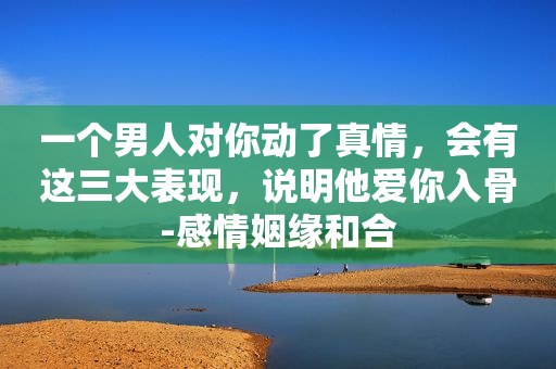 一个男人对你动了真情，会有这三大表现，说明他爱你入骨-感情姻缘和合