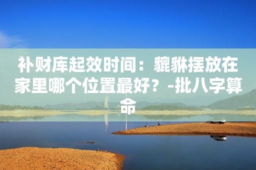 补财库起效时间：貔貅摆放在家里哪个位置最好？-批八字算命