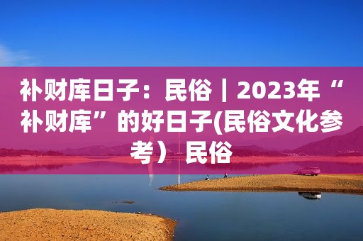 补财库日子：民俗｜2023年“补财库”的好日子(民俗文化参考） 民俗