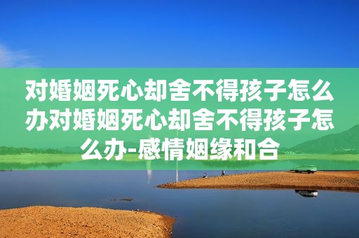 对婚姻死心却舍不得孩子怎么办对婚姻死心却舍不得孩子怎么办-感情姻缘和合