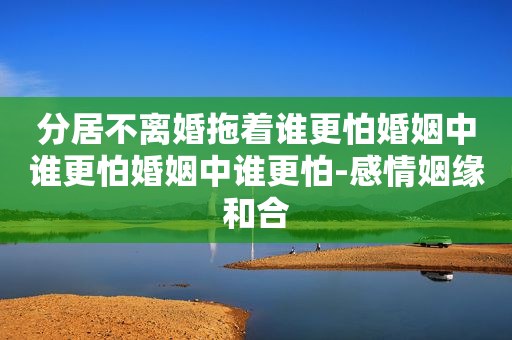 分居不离婚拖着谁更怕婚姻中谁更怕婚姻中谁更怕-感情姻缘和合