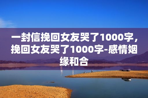 一封信挽回女友哭了1000字，挽回女友哭了1000字-感情姻缘和合