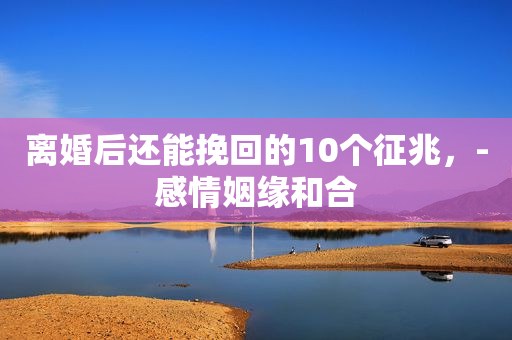 离婚后还能挽回的10个征兆，-感情姻缘和合