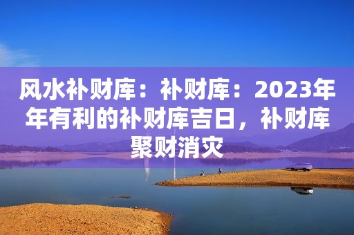 风水补财库：补财库：2023年年有利的补财库吉日，补财库聚财消灾